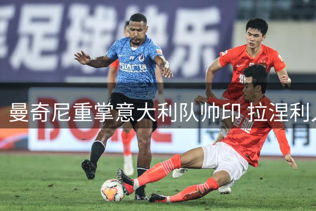 曼奇尼重掌意大利队帅印 拉涅利入主技术团队开启复兴计划