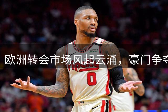 欧洲转会市场风起云涌，豪门争夺战进入白热化阶段