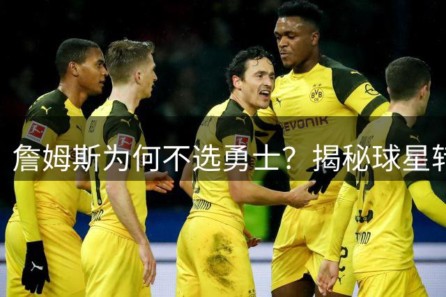 詹姆斯为何不选勇士？揭秘球星转会背后的历史考量