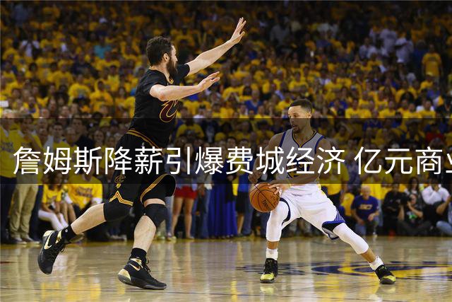 詹姆斯降薪引爆费城经济 亿元商业效应背后藏退役时间表