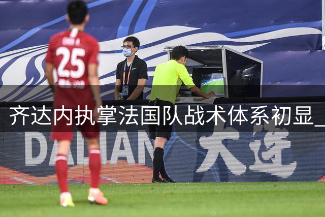 齐达内执掌法国队战术体系初显 皇马旧将或迎意外转机